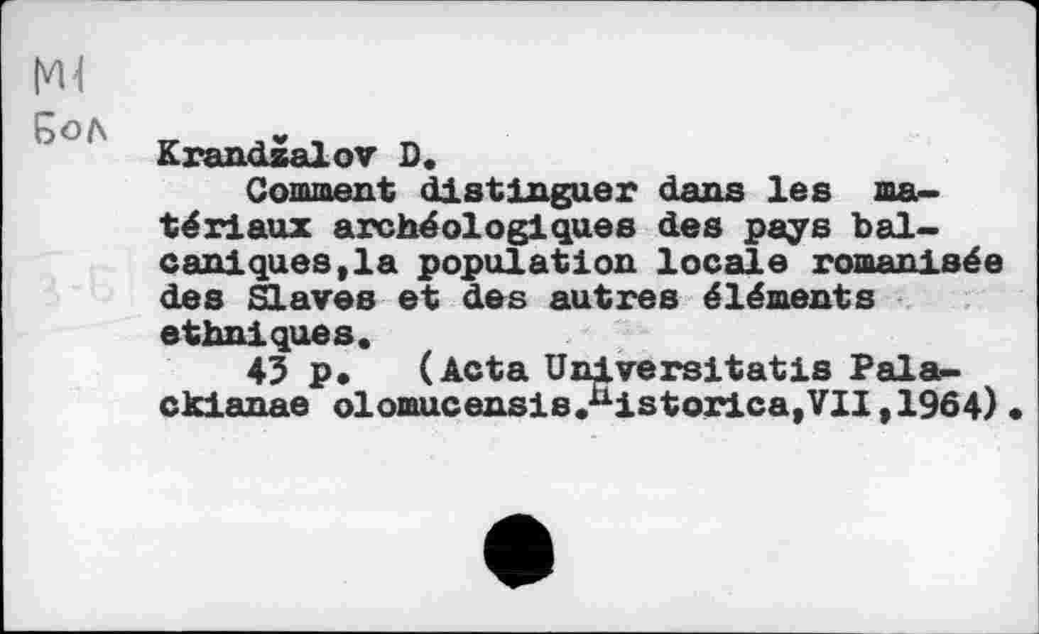 ﻿5ол
Krandzalov D.
Gomment distinguer dans les matériaux archéologiques des pays bal-caniques,la population locale romanisée des Slaves et des autres éléments ethniques.
43 p. (Acta Universitatis Pala-ckianae olomucensis.^istorica, VII ,1964)